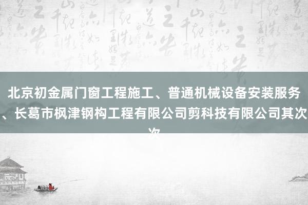 北京初金属门窗工程施工、普通机械设备安装服务、长葛市枫津钢构工程有限公司剪科技有限公司其次