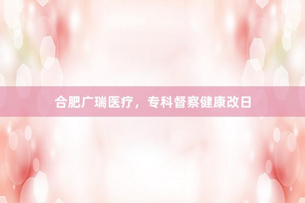 合肥广瑞医疗，专科督察健康改日
