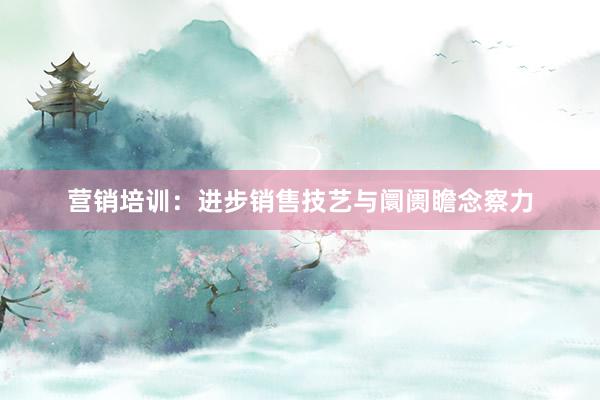 营销培训：进步销售技艺与阛阓瞻念察力