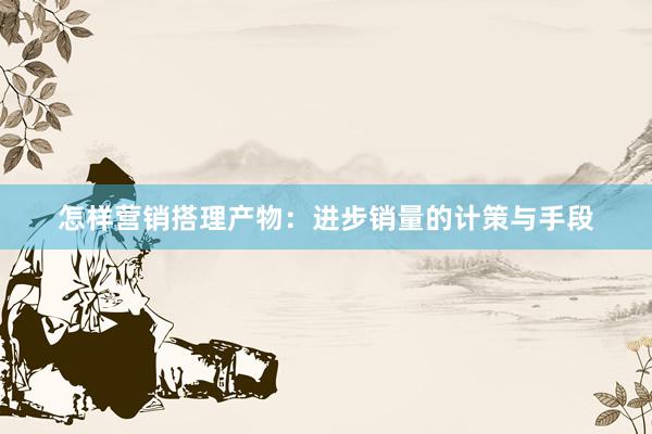 怎样营销搭理产物:进步销量的计策与手段